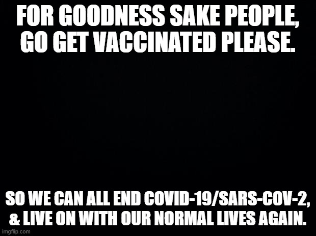 Black background | FOR GOODNESS SAKE PEOPLE, GO GET VACCINATED PLEASE. SO WE CAN ALL END COVID-19/SARS-COV-2, & LIVE ON WITH OUR NORMAL LIVES AGAIN. | image tagged in black background | made w/ Imgflip meme maker