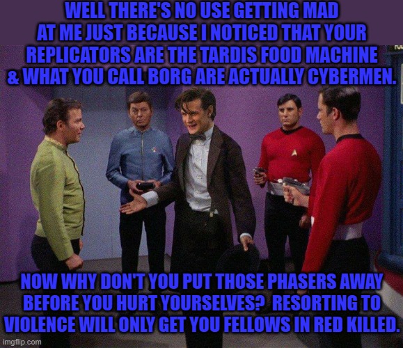 Militarism vs. intellect | WELL THERE'S NO USE GETTING MAD AT ME JUST BECAUSE I NOTICED THAT YOUR REPLICATORS ARE THE TARDIS FOOD MACHINE & WHAT YOU CALL BORG ARE ACTUALLY CYBERMEN. NOW WHY DON'T YOU PUT THOSE PHASERS AWAY BEFORE YOU HURT YOURSELVES?  RESORTING TO VIOLENCE WILL ONLY GET YOU FELLOWS IN RED KILLED. | image tagged in doctor who star trek,sci-fi,crossover | made w/ Imgflip meme maker