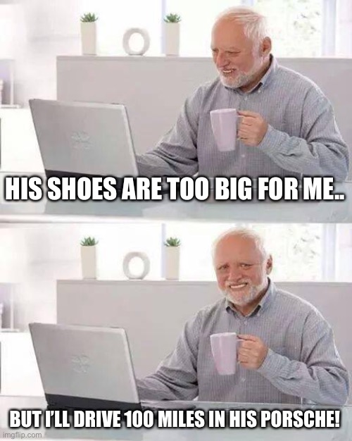 Hide the Pain Harold Meme | HIS SHOES ARE TOO BIG FOR ME.. BUT I’LL DRIVE 100 MILES IN HIS PORSCHE! | image tagged in memes,hide the pain harold | made w/ Imgflip meme maker