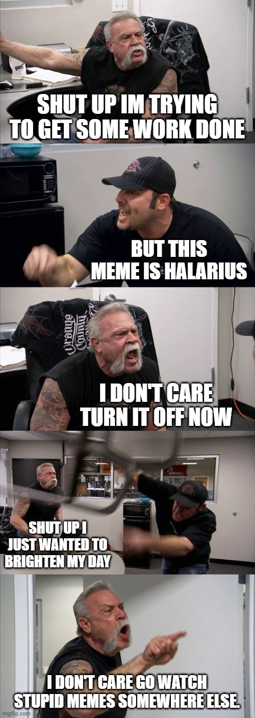 Meme haters be like | SHUT UP IM TRYING TO GET SOME WORK DONE; BUT THIS MEME IS HALARIUS; I DON'T CARE TURN IT OFF NOW; SHUT UP I JUST WANTED TO BRIGHTEN MY DAY; I DON'T CARE GO WATCH STUPID MEMES SOMEWHERE ELSE. | image tagged in memes,american chopper argument | made w/ Imgflip meme maker