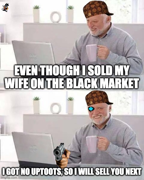 NO UPTOOTS! | EVEN THOUGH I SOLD MY WIFE ON THE BLACK MARKET; I GOT NO UPTOOTS, SO I WILL SELL YOU NEXT | image tagged in memes,hide the pain harold | made w/ Imgflip meme maker