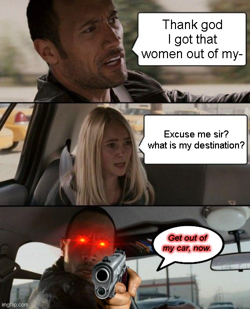 Get Out of My Car | Thank god I got that women out of my-; Excuse me sir? what is my destination? Get out of my car, now. | image tagged in memes,the rock driving | made w/ Imgflip meme maker