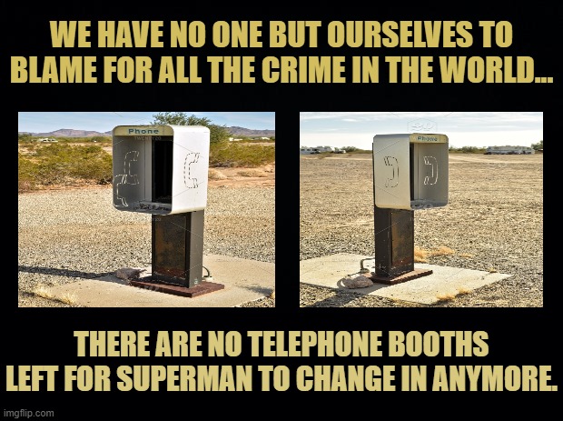 There Are No Telephone Booths Left | WE HAVE NO ONE BUT OURSELVES TO BLAME FOR ALL THE CRIME IN THE WORLD... THERE ARE NO TELEPHONE BOOTHS LEFT FOR SUPERMAN TO CHANGE IN ANYMORE. | image tagged in black background,there are no telephone booths left,superman memes | made w/ Imgflip meme maker