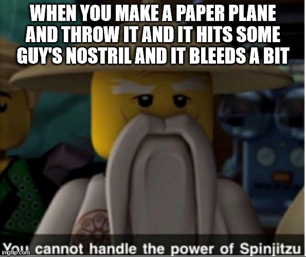 nosebleed oof | WHEN YOU MAKE A PAPER PLANE AND THROW IT AND IT HITS SOME GUY'S NOSTRIL AND IT BLEEDS A BIT | image tagged in you cannot handle the power of spinjitzu | made w/ Imgflip meme maker