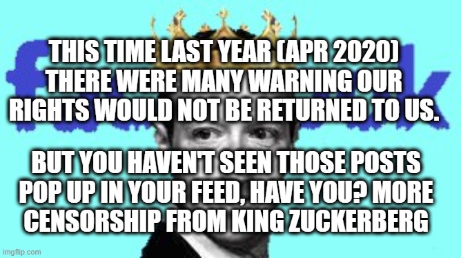 Facebook censorship | THIS TIME LAST YEAR (APR 2020)
THERE WERE MANY WARNING OUR RIGHTS WOULD NOT BE RETURNED TO US. BUT YOU HAVEN'T SEEN THOSE POSTS
POP UP IN YOUR FEED, HAVE YOU? MORE

CENSORSHIP FROM KING ZUCKERBERG | image tagged in facebook,censorship,facism,coronavirus,covid,civil rights | made w/ Imgflip meme maker