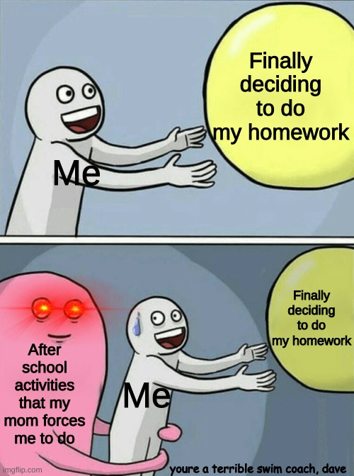 Running Away Balloon | Finally deciding to do my homework; Me; Finally deciding to do my homework; After school activities that my mom forces me to do; Me; youre a terrible swim coach, dave | image tagged in memes,running away balloon | made w/ Imgflip meme maker