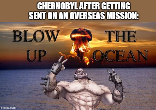 Oh no. | CHERNOBYL AFTER GETTING SENT ON AN OVERSEAS MISSION: | image tagged in blow up the ocean meme | made w/ Imgflip meme maker