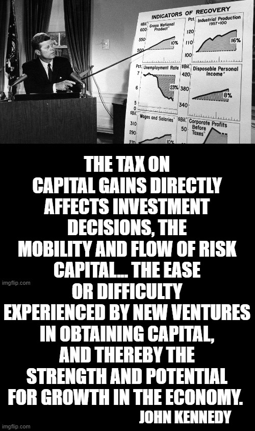 John Kennedy's Capital Gains Philosophy | THE TAX ON CAPITAL GAINS DIRECTLY AFFECTS INVESTMENT DECISIONS, THE MOBILITY AND FLOW OF RISK CAPITAL... THE EASE OR DIFFICULTY EXPERIENCED BY NEW VENTURES IN OBTAINING CAPITAL, AND THEREBY THE STRENGTH AND POTENTIAL FOR GROWTH IN THE ECONOMY. JOHN KENNEDY | image tagged in memes,conservatives,john f kennedy,capital,gains,philosophy | made w/ Imgflip meme maker