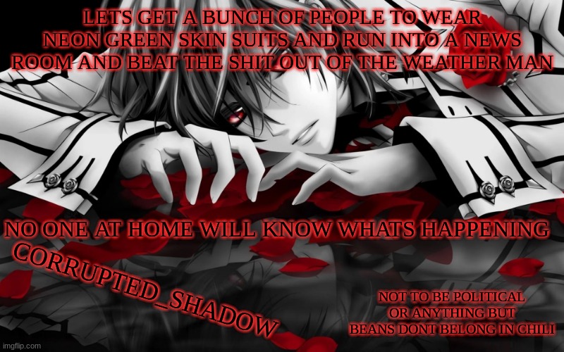 y e s | LETS GET A BUNCH OF PEOPLE TO WEAR NEON GREEN SKIN SUITS AND RUN INTO A NEWS ROOM AND BEAT THE SHIT OUT OF THE WEATHER MAN; NO ONE AT HOME WILL KNOW WHATS HAPPENING | image tagged in corrupted_shadow announcement template -w- | made w/ Imgflip meme maker