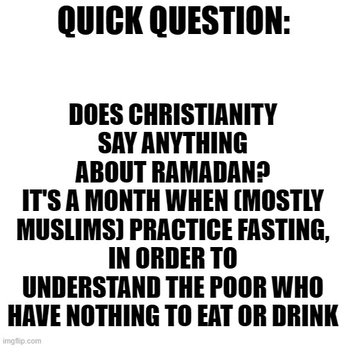 As an Omnist, I respect this tradition very much and practice it every year | DOES CHRISTIANITY SAY ANYTHING ABOUT RAMADAN?
IT'S A MONTH WHEN (MOSTLY MUSLIMS) PRACTICE FASTING, IN ORDER TO UNDERSTAND THE POOR WHO HAVE NOTHING TO EAT OR DRINK; QUICK QUESTION: | image tagged in memes,blank transparent square,ramadan,religion | made w/ Imgflip meme maker