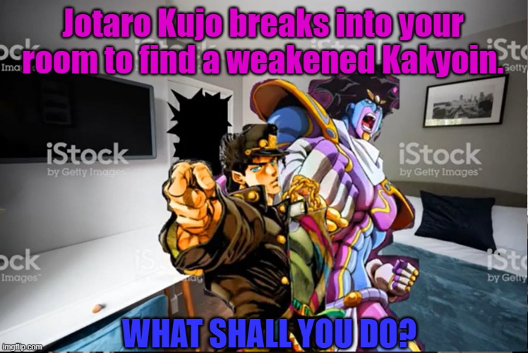 What if Jotaro Kujo breaks into your room. | Jotaro Kujo breaks into your room to find a weakened Kakyoin. WHAT SHALL YOU DO? | image tagged in jojo's bizarre adventure | made w/ Imgflip meme maker