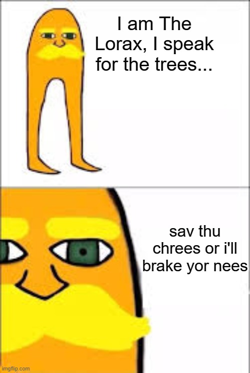 lorax format | I am The Lorax, I speak for the trees... sav thu chrees or i'll brake yor nees | image tagged in lorax format,knee | made w/ Imgflip meme maker