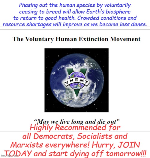 Yes it's a real life...er dea... movement! If abortion isn't good enough for you, extinction is! Sponsored by the party of death | Phasing out the human species by voluntarily ceasing to breed will allow Earth’s biosphere to return to good health. Crowded conditions and resource shortages will improve as we become less dense. Highly Recommended for all Democrats, Socialists and Marxists everywhere! Hurry, JOIN TODAY and start dying off tomorrow!!! | image tagged in vhemt | made w/ Imgflip meme maker