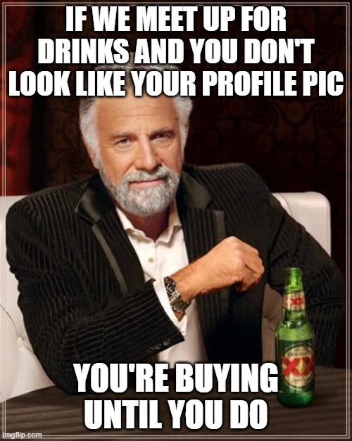 The Most Interesting Man In The World Meme | IF WE MEET UP FOR DRINKS AND YOU DON'T LOOK LIKE YOUR PROFILE PIC; YOU'RE BUYING UNTIL YOU DO | image tagged in the most interesting man in the world,online dating,dating,beer,drink beer,beer goggles | made w/ Imgflip meme maker