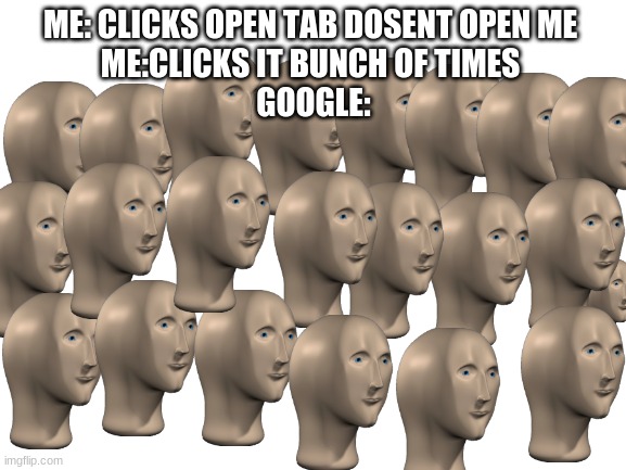 true | ME: CLICKS OPEN TAB DOSENT OPEN ME 
ME:CLICKS IT BUNCH OF TIMES 
GOOGLE: | image tagged in blank white template | made w/ Imgflip meme maker