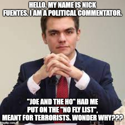 Victims of "Joe and the Ho"!!! | HELLO. MY NAME IS NICK FUENTES. I AM A POLITICAL COMMENTATOR. "JOE AND THE HO" HAD ME PUT ON THE "NO FLY LIST", MEANT FOR TERRORISTS. WONDER WHY??? | image tagged in political censorship,nwo,leftist fascism | made w/ Imgflip meme maker