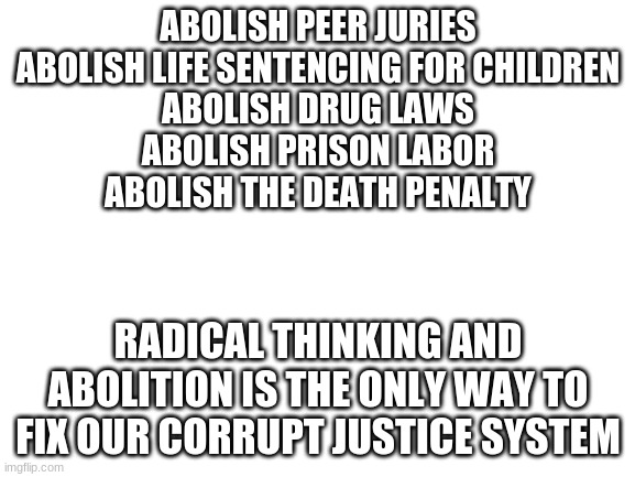 Blank White Template | ABOLISH PEER JURIES
ABOLISH LIFE SENTENCING FOR CHILDREN
ABOLISH DRUG LAWS
ABOLISH PRISON LABOR
ABOLISH THE DEATH PENALTY; RADICAL THINKING AND ABOLITION IS THE ONLY WAY TO FIX OUR CORRUPT JUSTICE SYSTEM | image tagged in blank white template | made w/ Imgflip meme maker