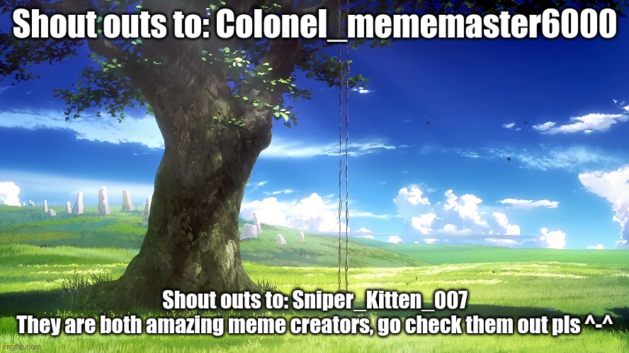 https://imgflip.com/user/Sniper_Kitten_007 | https://imgflip.com/user/Colonel_mememaster6000 | Shout outs to: Colonel_mememaster6000; Shout outs to: Sniper_Kitten_007
They are both amazing meme creators, go check them out pls ^-^ | image tagged in random shoutout lol,these are gud uwu | made w/ Imgflip meme maker