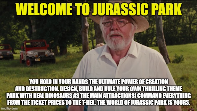 mememe | WELCOME TO JURASSIC PARK; YOU HOLD IN YOUR HANDS THE ULTIMATE POWER OF CREATION AND DESTRUCTION. DESIGN, BUILD AND RULE YOUR OWN THRILLING THEME PARK WITH REAL DINOSAURS AS THE MAIN ATTRACTIONS! COMMAND EVERYTHING FROM THE TICKET PRICES TO THE T-REX. THE WORLD OF JURASSIC PARK IS YOURS. | image tagged in jurassic park | made w/ Imgflip meme maker