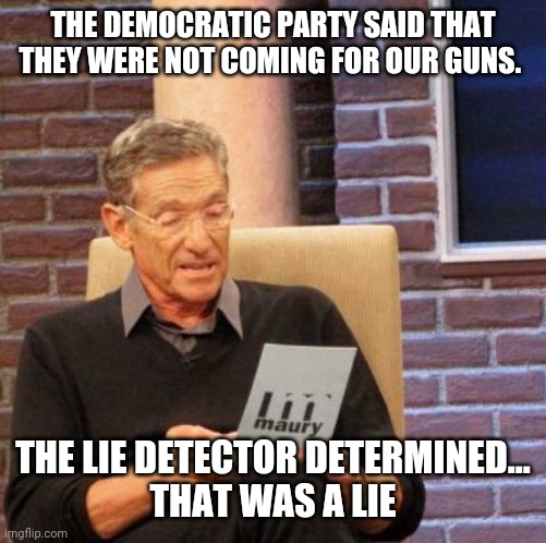Politics and stuff | THE DEMOCRATIC PARTY SAID THAT THEY WERE NOT COMING FOR OUR GUNS. THE LIE DETECTOR DETERMINED...
THAT WAS A LIE | image tagged in memes,maury lie detector | made w/ Imgflip meme maker