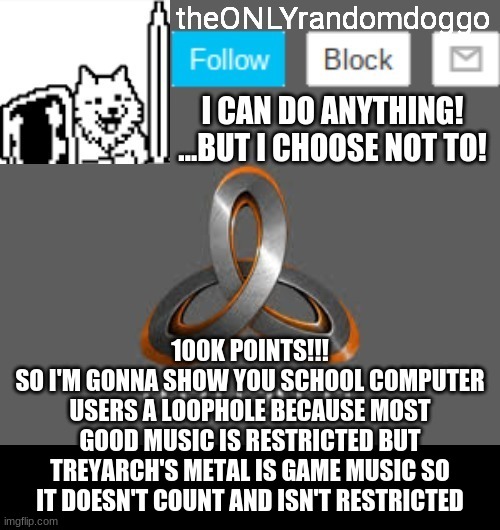 theONLYrandomdoggo's announcement updated | 100K POINTS!!!
SO I'M GONNA SHOW YOU SCHOOL COMPUTER USERS A LOOPHOLE BECAUSE MOST GOOD MUSIC IS RESTRICTED BUT TREYARCH'S METAL IS GAME MUSIC SO IT DOESN'T COUNT AND ISN'T RESTRICTED | image tagged in theonlyrandomdoggo's announcement updated | made w/ Imgflip meme maker