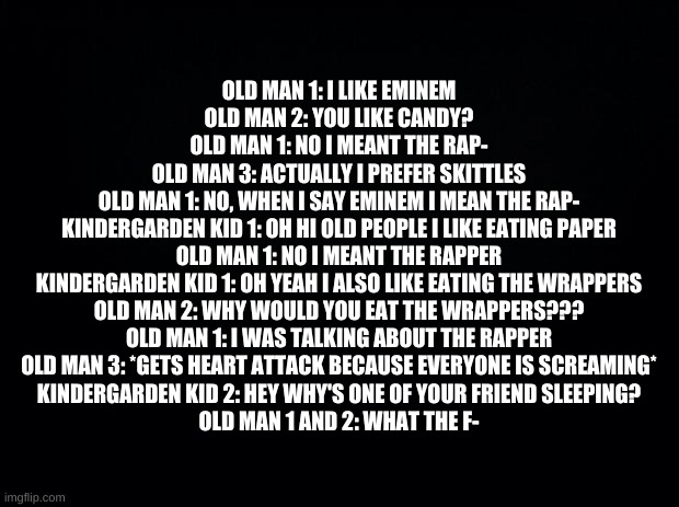 OOP | OLD MAN 1: I LIKE EMINEM
OLD MAN 2: YOU LIKE CANDY?
OLD MAN 1: NO I MEANT THE RAP-
OLD MAN 3: ACTUALLY I PREFER SKITTLES
OLD MAN 1: NO, WHEN I SAY EMINEM I MEAN THE RAP-
KINDERGARDEN KID 1: OH HI OLD PEOPLE I LIKE EATING PAPER
OLD MAN 1: NO I MEANT THE RAPPER
KINDERGARDEN KID 1: OH YEAH I ALSO LIKE EATING THE WRAPPERS
OLD MAN 2: WHY WOULD YOU EAT THE WRAPPERS???
OLD MAN 1: I WAS TALKING ABOUT THE RAPPER
OLD MAN 3: *GETS HEART ATTACK BECAUSE EVERYONE IS SCREAMING*
KINDERGARDEN KID 2: HEY WHY'S ONE OF YOUR FRIEND SLEEPING?
OLD MAN 1 AND 2: WHAT THE F- | image tagged in black background | made w/ Imgflip meme maker