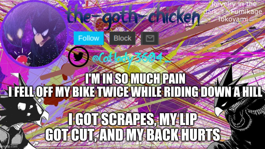 great way to start a morning | I'M IN SO MUCH PAIN
I FELL OFF MY BIKE TWICE WHILE RIDING DOWN A HILL; I GOT SCRAPES, MY LIP GOT CUT, AND MY BACK HURTS | image tagged in the-goth-chicken's announcement template 6 | made w/ Imgflip meme maker