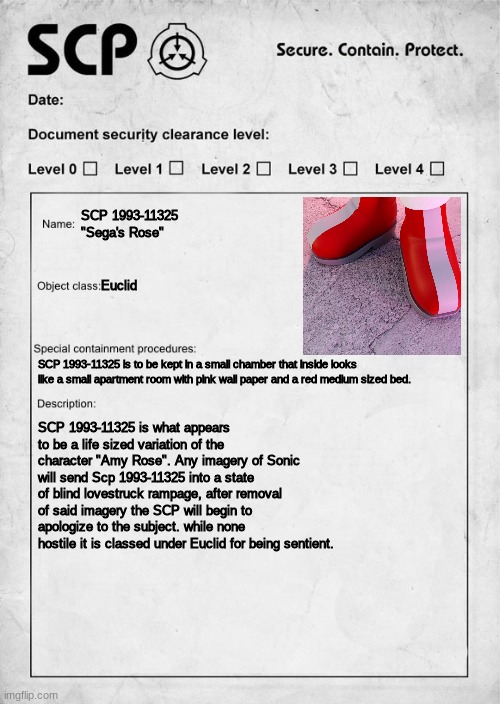 SCP 1993-11325 "Sega's Rose" | SCP 1993-11325 "Sega's Rose"; Euclid; SCP 1993-11325 is to be kept in a small chamber that inside looks like a small apartment room with pink wall paper and a red medium sized bed. SCP 1993-11325 is what appears to be a life sized variation of the character "Amy Rose". Any imagery of Sonic will send Scp 1993-11325 into a state of blind lovestruck rampage, after removal of said imagery the SCP will begin to apologize to the subject. while none hostile it is classed under Euclid for being sentient. | image tagged in scp document | made w/ Imgflip meme maker