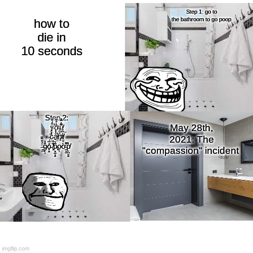 May 28th, 2021: The "compassion" incident | Step 1: go to the bathroom to go poop; how to die in 10 seconds; May 28th, 2021: The "compassion" incident; Step 2: ŷ̵̫̥̤̐́̒̕ơ̶̡̤̣̥͙̅̾̔̌u̸̧͖͕͌͐͂̽͜ ̵̧̝͎͎̃c̴̦̦͇̓̀̽́̃ą̸̥͉̀̾͐̕n̷̨̛̤͛̆t̸̮͈̍͆́ ̶̰̪́͒͂͊g̷̙̜̊̓o̵̟͓̾͆ ̸̧̛͊͋̕p̴̢͓̰̖̥͂̾͛o̷̱͔͘ờ̵̪͈̫͌p̸̙̪͍̻̒ | image tagged in memes,blank transparent square | made w/ Imgflip meme maker