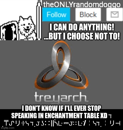 theONLYrandomdoggo's announcement updated | I DON'T KNOW IF I'LL EVER STOP SPEAKING IN ENCHANTMENT TABLE XD ℸ ̣ ⍑ᔑリꖌᓭ ℸ ̣ 𝙹 ʖ∷||ᓵᒷ ⎓𝙹∷ ᒷ ̇/╎ᓭℸ ̣ ╎リ⊣ | image tagged in theonlyrandomdoggo's announcement updated | made w/ Imgflip meme maker