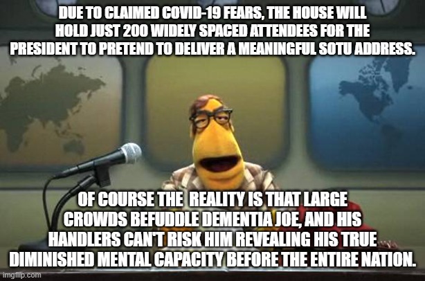 Like the Emperor's New Clothes, everyone MUST pretend that Joe Biden does not have dementia. | DUE TO CLAIMED COVID-19 FEARS, THE HOUSE WILL HOLD JUST 200 WIDELY SPACED ATTENDEES FOR THE PRESIDENT TO PRETEND TO DELIVER A MEANINGFUL SOTU ADDRESS. OF COURSE THE  REALITY IS THAT LARGE CROWDS BEFUDDLE DEMENTIA JOE, AND HIS HANDLERS CAN'T RISK HIM REVEALING HIS TRUE DIMINISHED MENTAL CAPACITY BEFORE THE ENTIRE NATION. | image tagged in muppet news flash | made w/ Imgflip meme maker