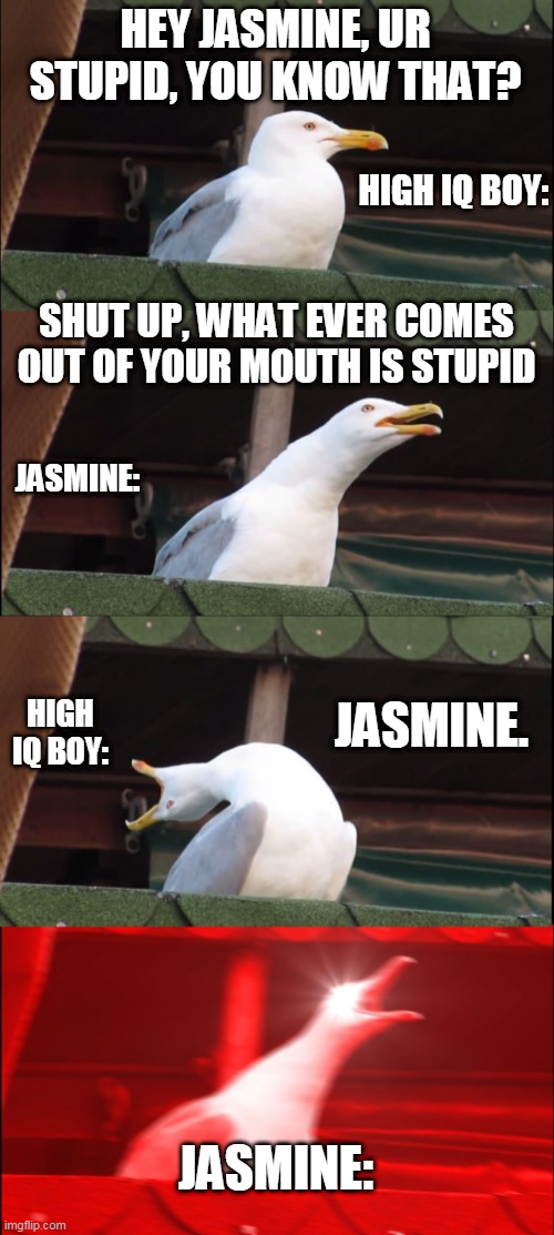 roast #2 | HEY JASMINE, UR STUPID, YOU KNOW THAT? HIGH IQ BOY:; SHUT UP, WHAT EVER COMES OUT OF YOUR MOUTH IS STUPID; JASMINE:; JASMINE. HIGH IQ BOY:; JASMINE: | image tagged in memes,inhaling seagull | made w/ Imgflip meme maker