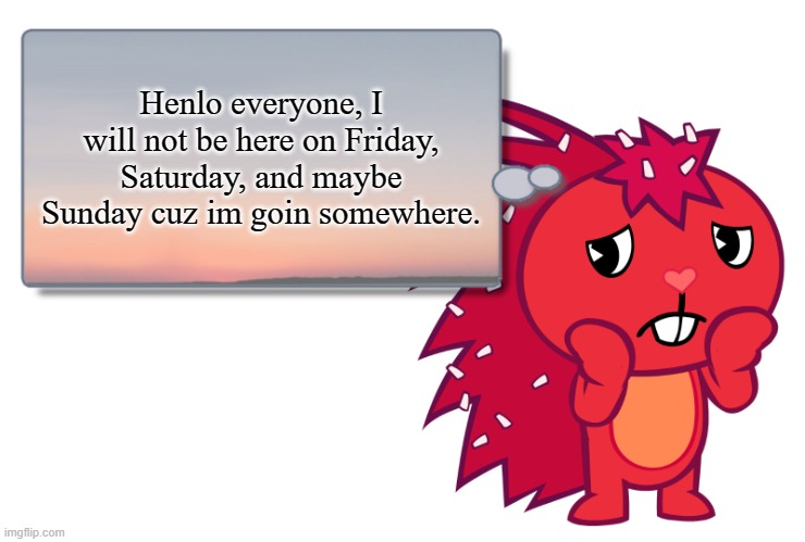 Flaky Text Box (HTF) | Henlo everyone, I will not be here on Friday, Saturday, and maybe Sunday cuz im goin somewhere. | image tagged in flaky text box htf | made w/ Imgflip meme maker