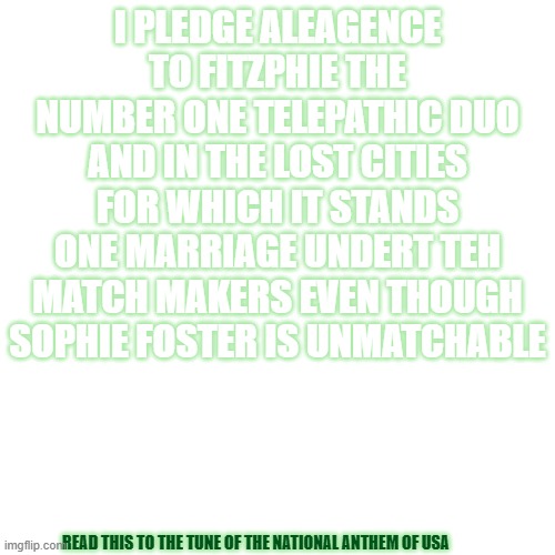 NATIONAL ANTHEM OF MY HEART! | I PLEDGE ALEAGENCE TO FITZPHIE THE NUMBER ONE TELEPATHIC DUO AND IN THE LOST CITIES FOR WHICH IT STANDS ONE MARRIAGE UNDERT TEH MATCH MAKERS EVEN THOUGH SOPHIE FOSTER IS UNMATCHABLE; READ THIS TO THE TUNE OF THE NATIONAL ANTHEM OF USA | image tagged in memes,blank transparent square | made w/ Imgflip meme maker
