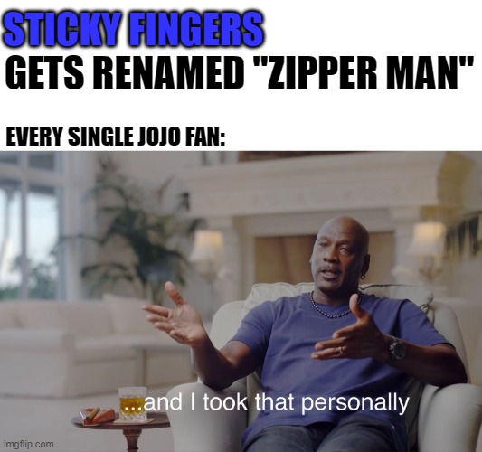 That is the stupidest name i've ever heard. | STICKY FINGERS; GETS RENAMED "ZIPPER MAN"; EVERY SINGLE JOJO FAN: | image tagged in and i took that personally,sticky fingers,stand,jojo's bizarre adventure,anime,copyright | made w/ Imgflip meme maker