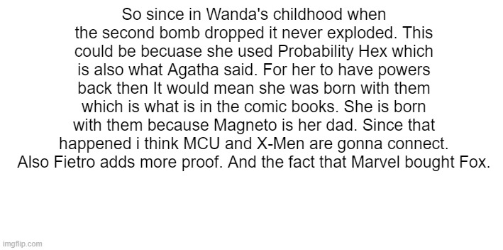 SO IM A GEEK | So since in Wanda's childhood when the second bomb dropped it never exploded. This could be becuase she used Probability Hex which is also what Agatha said. For her to have powers back then It would mean she was born with them which is what is in the comic books. She is born with them because Magneto is her dad. Since that happened i think MCU and X-Men are gonna connect. Also Fietro adds more proof. And the fact that Marvel bought Fox. | image tagged in marvel,marvel comics,x men | made w/ Imgflip meme maker