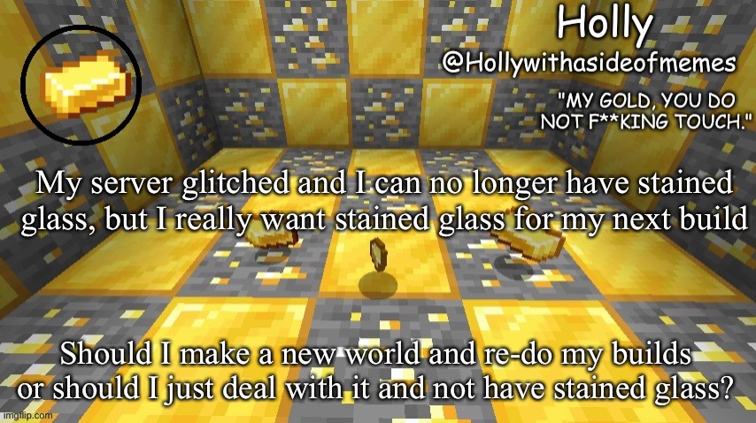 Holly minecraft announcement | My server glitched and I can no longer have stained glass, but I really want stained glass for my next build; Should I make a new world and re-do my builds or should I just deal with it and not have stained glass? | image tagged in holly minecraft announcement | made w/ Imgflip meme maker