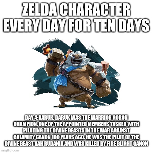 Blank Transparent Square Meme | ZELDA CHARACTER EVERY DAY FOR TEN DAYS; DAY 4:DARUK. DARUK WAS THE WARRIOR GORON CHAMPION, ONE OF THE APPOINTED MEMBERS TASKED WITH PILOTING THE DIVINE BEASTS IN THE WAR AGAINST CALAMITY GANON 100 YEARS AGO. HE WAS THE PILOT OF THE DIVINE BEAST VAH RUDANIA AND WAS KILLED BY FIRE BLIGHT GANON | image tagged in memes,blank transparent square | made w/ Imgflip meme maker