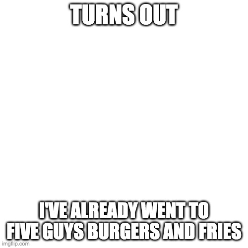 Blank Transparent Square Meme | TURNS OUT; I'VE ALREADY WENT TO FIVE GUYS BURGERS AND FRIES | image tagged in memes,blank transparent square | made w/ Imgflip meme maker
