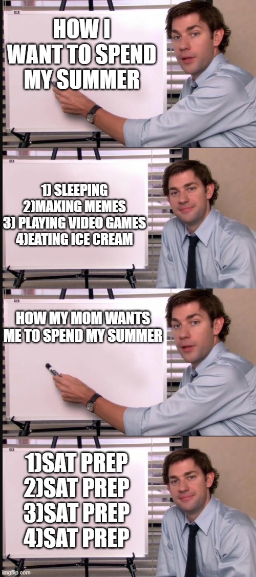 HOW I WANT TO SPEND MY SUMMER; 1) SLEEPING
2)MAKING MEMES
3) PLAYING VIDEO GAMES
4)EATING ICE CREAM; HOW MY MOM WANTS ME TO SPEND MY SUMMER; 1)SAT PREP
2)SAT PREP
3)SAT PREP
4)SAT PREP | image tagged in jim halpert pointing to whiteboard | made w/ Imgflip meme maker