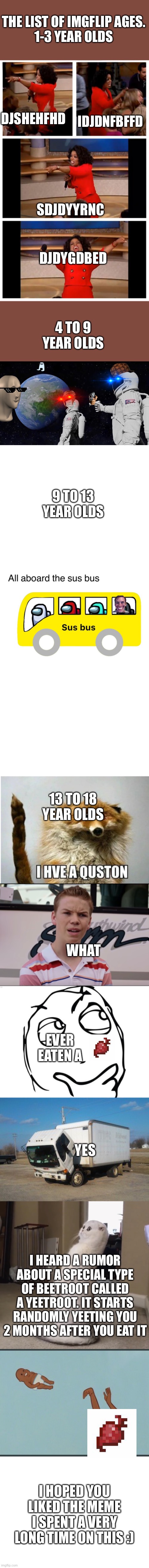 Pog i hope u like the meme | THE LIST OF IMGFLIP AGES.
1-3 YEAR OLDS; DJSHEHFHD; IDJDNFBFFD; SDJDYYRNC; DJDYGDBED; 4 TO 9 YEAR OLDS; 9 TO 13 YEAR OLDS; 13 TO 18 YEAR OLDS; WHAT; EVER EATEN A; YES; I HEARD A RUMOR ABOUT A SPECIAL TYPE OF BEETROOT CALLED A YEETROOT. IT STARTS RANDOMLY YEETING YOU 2 MONTHS AFTER YOU EAT IT; I HOPED YOU LIKED THE MEME I SPENT A VERY LONG TIME ON THIS :) | image tagged in memes,oprah you get a car everybody gets a car,always has been,blank white template,sus bus,i hve a quston | made w/ Imgflip meme maker