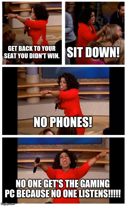 No one listens. ( Not really gaming but there is a gaming PC ) | GET BACK TO YOUR SEAT YOU DIDN'T WIN. SIT DOWN! NO PHONES! NO ONE GET'S THE GAMING PC BECAUSE NO ONE LISTENS!!!!! | image tagged in memes,oprah you get a car everybody gets a car | made w/ Imgflip meme maker