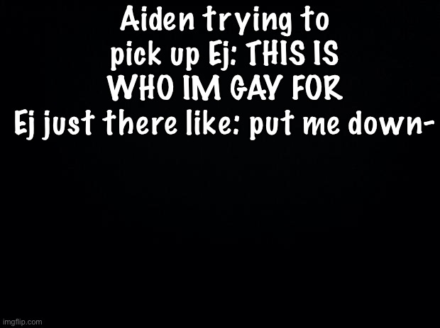 Black background | Aiden trying to pick up Ej: THIS IS WHO IM GAY FOR
Ej just there like: put me down- | image tagged in black background | made w/ Imgflip meme maker