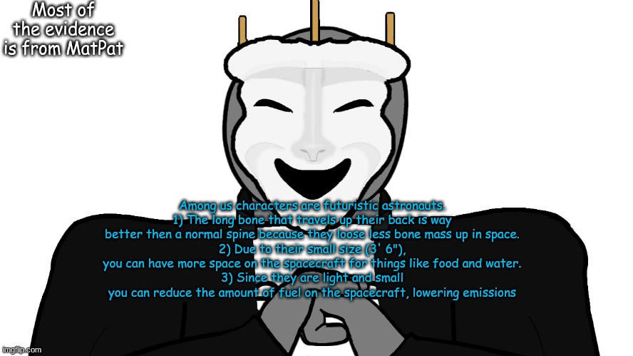 Subscribe to Game Theory | Most of the evidence is from MatPat; Among us characters are futuristic astronauts.
1) The long bone that travels up their back is way better then a normal spine because they loose less bone mass up in space.
2) Due to their small size (3' 6"), you can have more space on the spacecraft for things like food and water.
3) Since they are light and small you can reduce the amount of fuel on the spacecraft, lowering emissions | image tagged in msmg,memes,intro intensifies | made w/ Imgflip meme maker