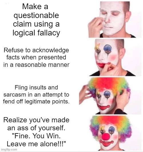 Clown Applying Makeup | Make a 
questionable
claim using a
logical fallacy; Refuse to acknowledge facts when presented in a reasonable manner; Fling insults and sarcasm in an attempt to fend off legitimate points. Realize you've made
an ass of yourself.
"Fine. You Win.
Leave me alone!!!" | image tagged in memes,clown applying makeup | made w/ Imgflip meme maker