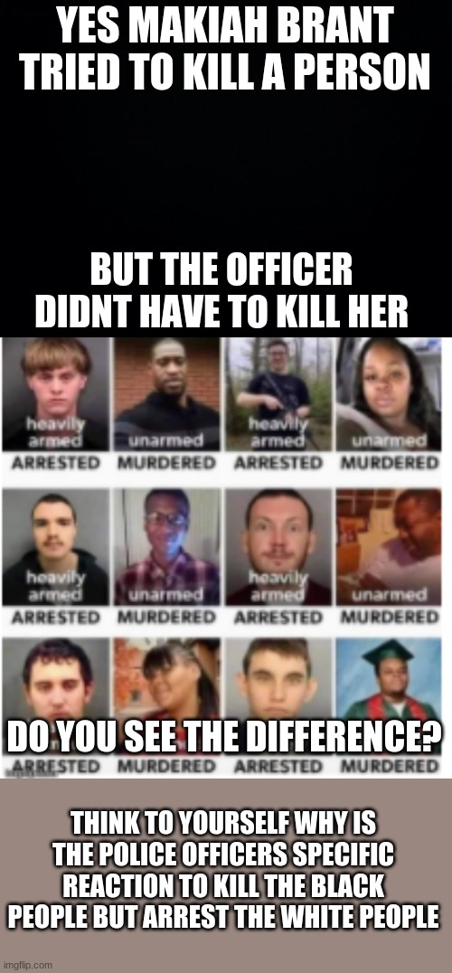 sorry for the blurry pic | YES MAKIAH BRANT TRIED TO KILL A PERSON; BUT THE OFFICER DIDNT HAVE TO KILL HER; DO YOU SEE THE DIFFERENCE? THINK TO YOURSELF WHY IS THE POLICE OFFICERS SPECIFIC REACTION TO KILL THE BLACK PEOPLE BUT ARREST THE WHITE PEOPLE | image tagged in black background,blm,black lives matter | made w/ Imgflip meme maker