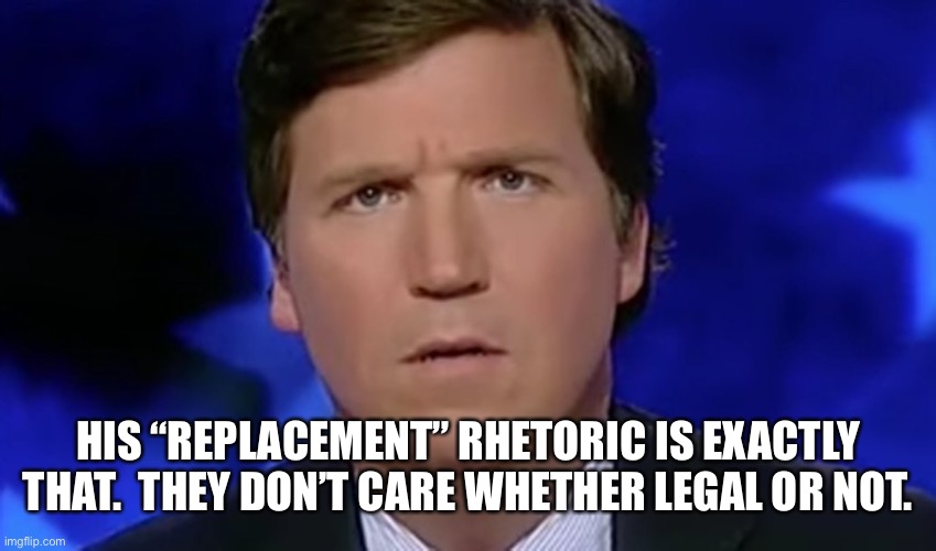 Tucker Carlson | HIS “REPLACEMENT” RHETORIC IS EXACTLY THAT.  THEY DON’T CARE WHETHER LEGAL OR NOT. | image tagged in tucker carlson | made w/ Imgflip meme maker