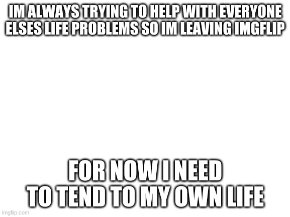 i just need some time | IM ALWAYS TRYING TO HELP WITH EVERYONE ELSES LIFE PROBLEMS SO IM LEAVING IMGFLIP; FOR NOW I NEED TO TEND TO MY OWN LIFE | image tagged in blank white template | made w/ Imgflip meme maker