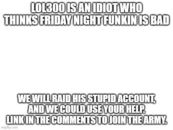 Blank White Template | LOL300 IS AN IDIOT WHO THINKS FRIDAY NIGHT FUNKIN IS BAD; WE WILL RAID HIS STUPID ACCOUNT, AND WE COULD USE YOUR HELP. LINK IN THE COMMENTS TO JOIN THE ARMY. | image tagged in blank white template | made w/ Imgflip meme maker
