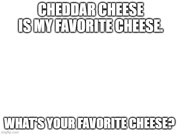 cheese | CHEDDAR CHEESE IS MY FAVORITE CHEESE. WHAT'S YOUR FAVORITE CHEESE? | image tagged in blank white template,cheese | made w/ Imgflip meme maker